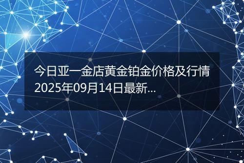 今日亚一金店黄金铂金价格及行情2025年09月14日最新涨跌幅多少钱一克