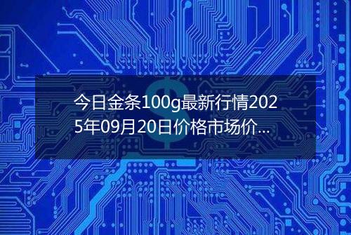 今日金条100g最新行情2025年09月20日价格市场价及报价多少一克