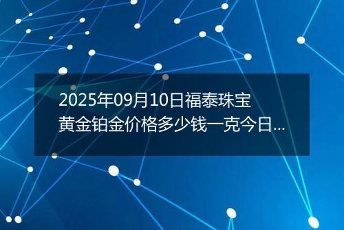 2025年09月10日福泰珠宝黄金铂金价格多少钱一克今日最新行情及涨跌幅