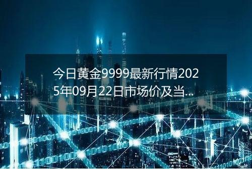 今日黄金9999最新行情2025年09月22日市场价及当前价格多少一克