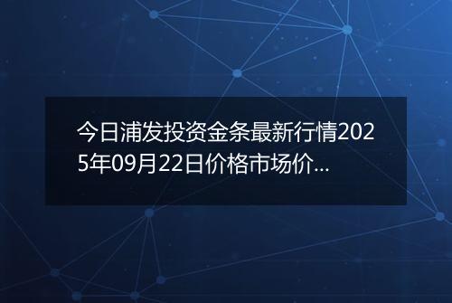 今日浦发投资金条最新行情2025年09月22日价格市场价及报价多少元一克