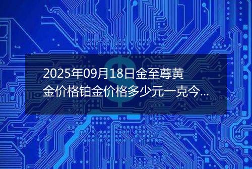 2025年09月18日金至尊黄金价格铂金价格多少元一克今日最新行情及涨跌幅