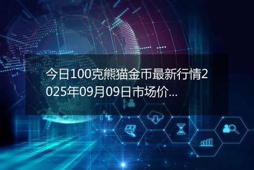 今日100克熊猫金币最新行情2025年09月09日市场价及当前价格多少元一个