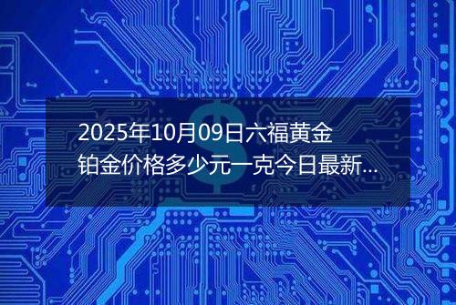 2025年10月09日六福黄金铂金价格多少元一克今日最新行情及涨跌幅