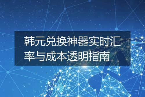 韩元兑换神器实时汇率与成本透明指南
