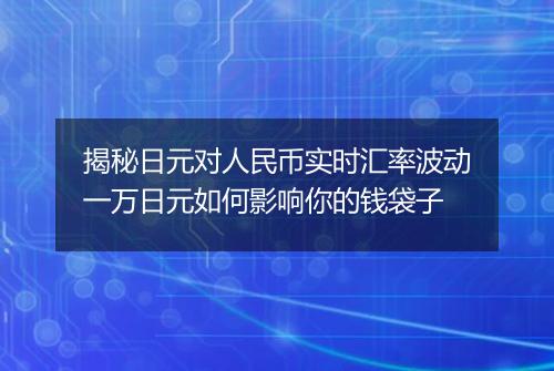 揭秘日元对人民币实时汇率波动一万日元如何影响你的钱袋子