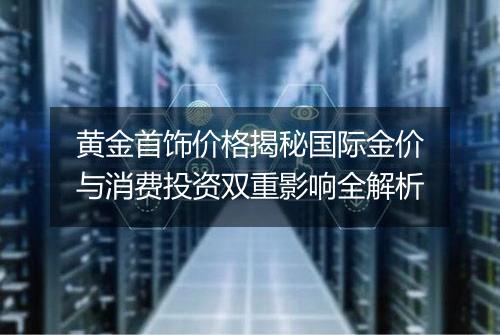 黄金首饰价格揭秘国际金价与消费投资双重影响全解析