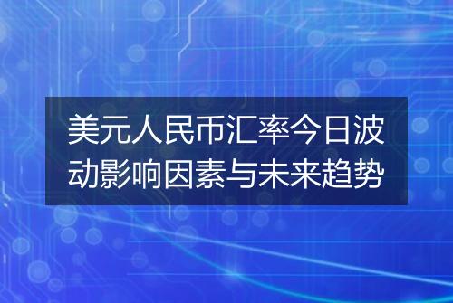 美元人民币汇率今日波动影响因素与未来趋势