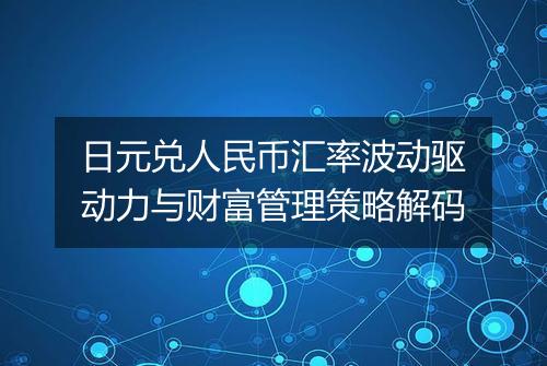 日元兑人民币汇率波动驱动力与财富管理策略解码