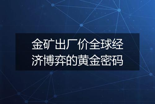 金矿出厂价全球经济博弈的黄金密码