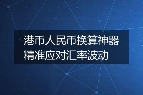 港币人民币换算神器精准应对汇率波动