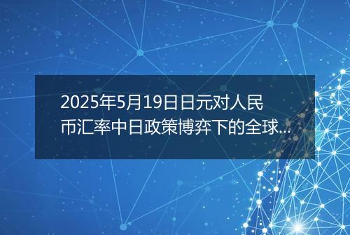 2025年5月19日日元对人民币汇率中日政策博弈下的全球变局