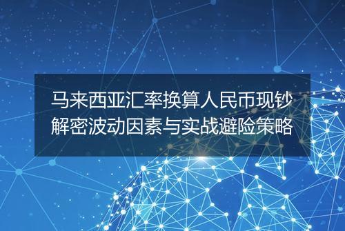 马来西亚汇率换算人民币现钞解密波动因素与实战避险策略