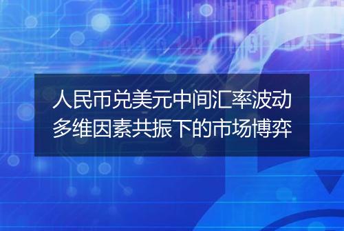 人民币兑美元中间汇率波动多维因素共振下的市场博弈
